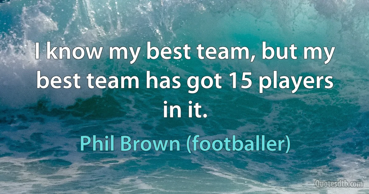 I know my best team, but my best team has got 15 players in it. (Phil Brown (footballer))