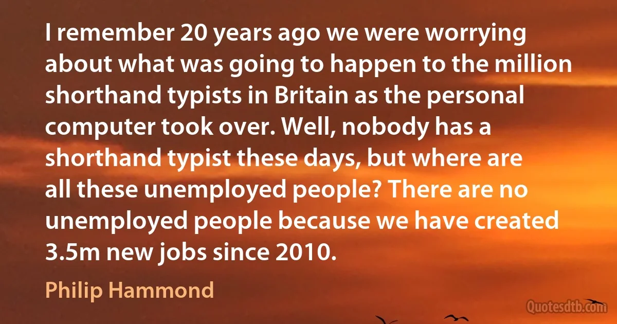 I remember 20 years ago we were worrying about what was going to happen to the million shorthand typists in Britain as the personal computer took over. Well, nobody has a shorthand typist these days, but where are all these unemployed people? There are no unemployed people because we have created 3.5m new jobs since 2010. (Philip Hammond)