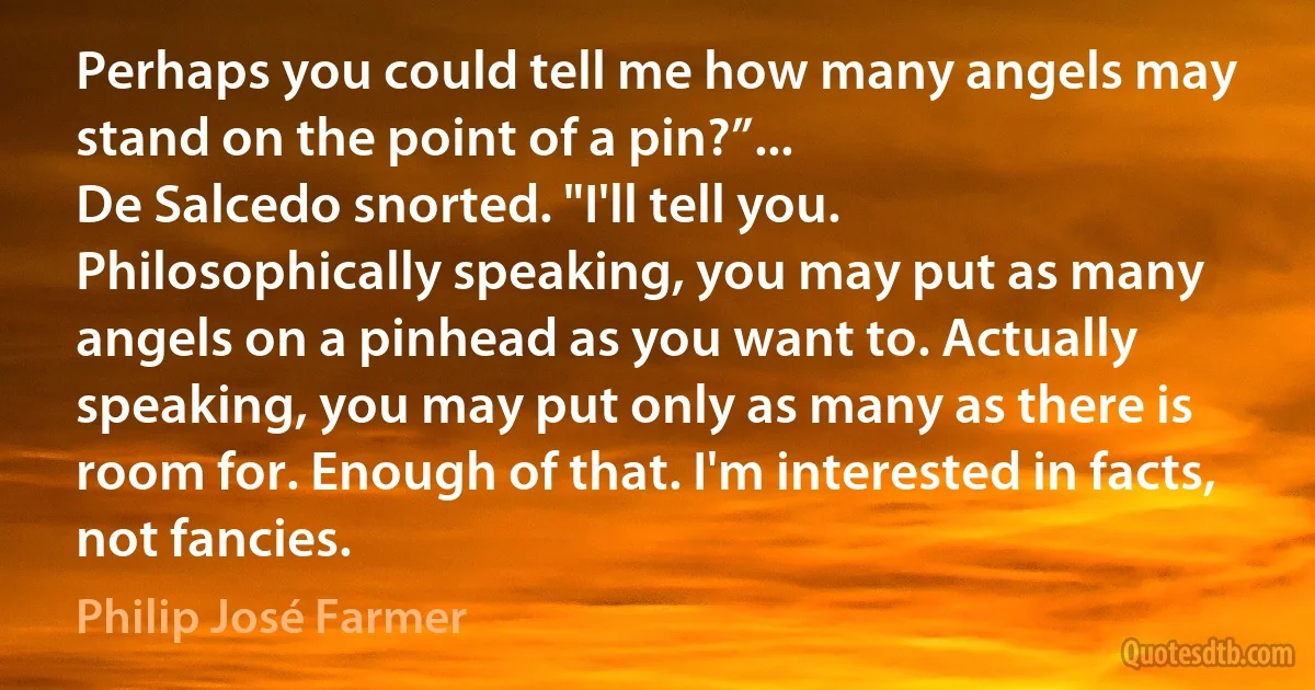Perhaps you could tell me how many angels may stand on the point of a pin?”...
De Salcedo snorted. "I'll tell you. Philosophically speaking, you may put as many angels on a pinhead as you want to. Actually speaking, you may put only as many as there is room for. Enough of that. I'm interested in facts, not fancies. (Philip José Farmer)