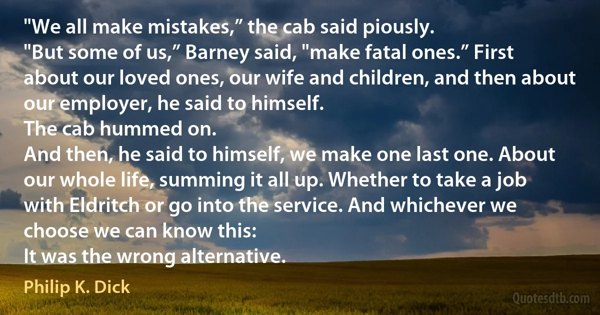 "We all make mistakes,” the cab said piously.
"But some of us,” Barney said, "make fatal ones.” First about our loved ones, our wife and children, and then about our employer, he said to himself.
The cab hummed on.
And then, he said to himself, we make one last one. About our whole life, summing it all up. Whether to take a job with Eldritch or go into the service. And whichever we choose we can know this:
It was the wrong alternative. (Philip K. Dick)