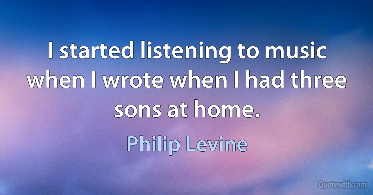 I started listening to music when I wrote when I had three sons at home. (Philip Levine)