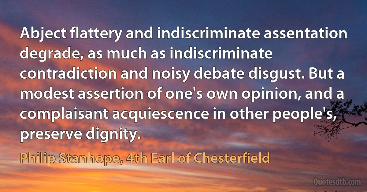 Abject flattery and indiscriminate assentation degrade, as much as indiscriminate contradiction and noisy debate disgust. But a modest assertion of one's own opinion, and a complaisant acquiescence in other people's, preserve dignity. (Philip Stanhope, 4th Earl of Chesterfield)