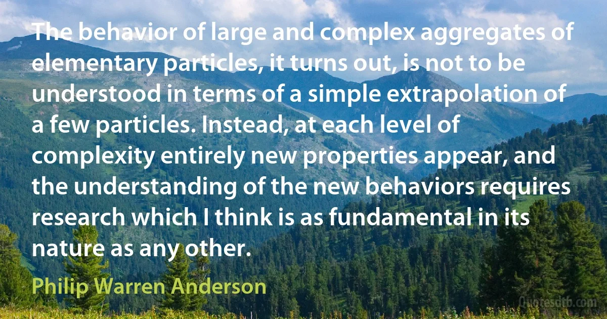 The behavior of large and complex aggregates of elementary particles, it turns out, is not to be understood in terms of a simple extrapolation of a few particles. Instead, at each level of complexity entirely new properties appear, and the understanding of the new behaviors requires research which I think is as fundamental in its nature as any other. (Philip Warren Anderson)