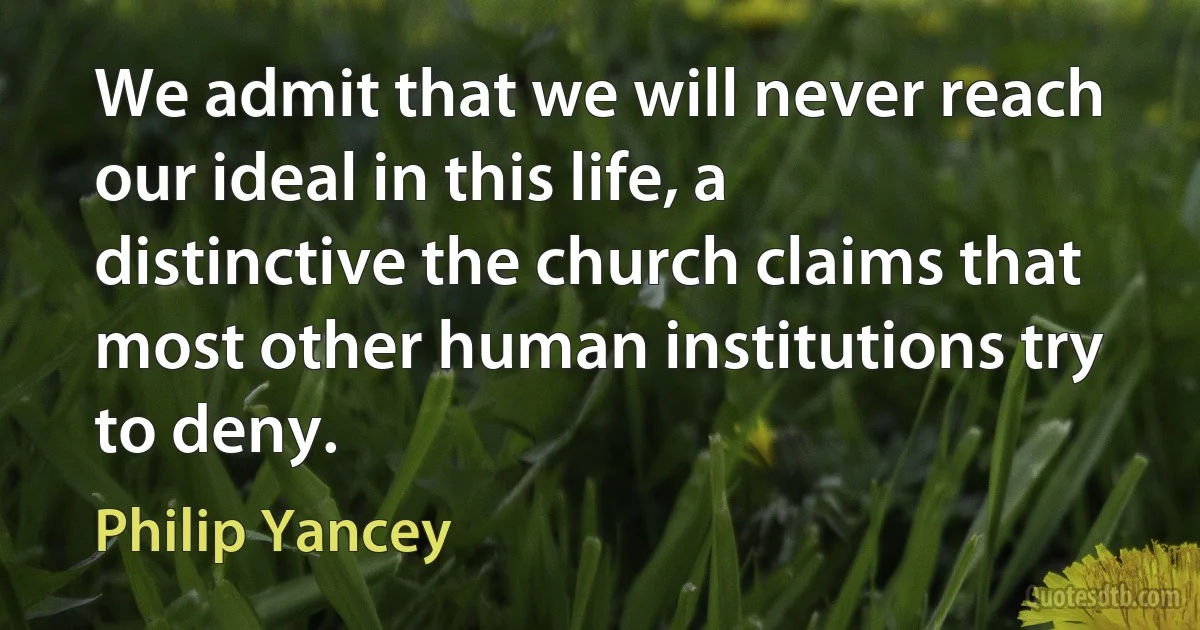 We admit that we will never reach our ideal in this life, a distinctive the church claims that most other human institutions try to deny. (Philip Yancey)