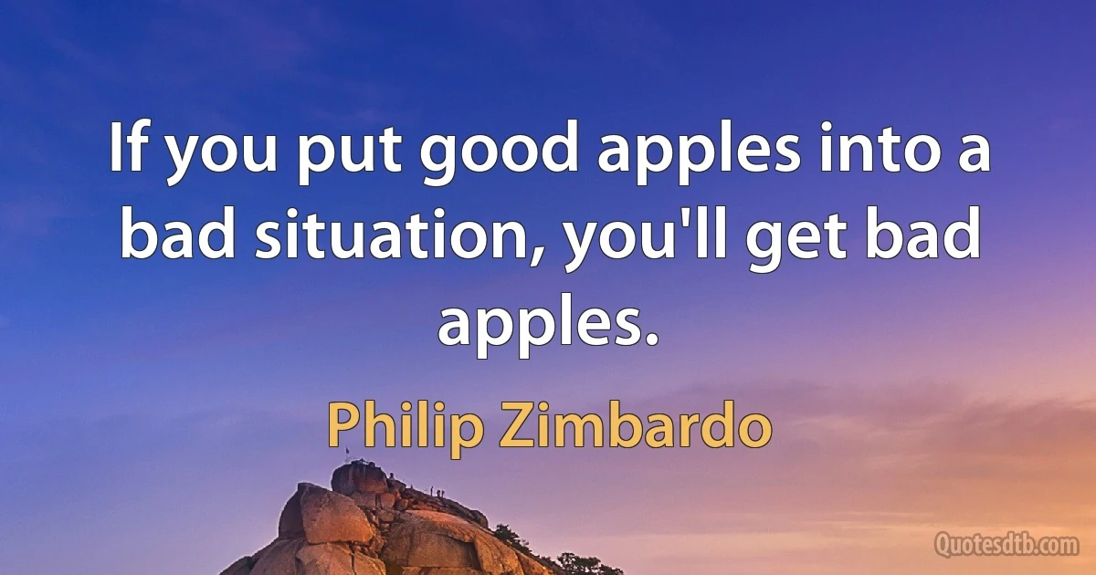 If you put good apples into a bad situation, you'll get bad apples. (Philip Zimbardo)