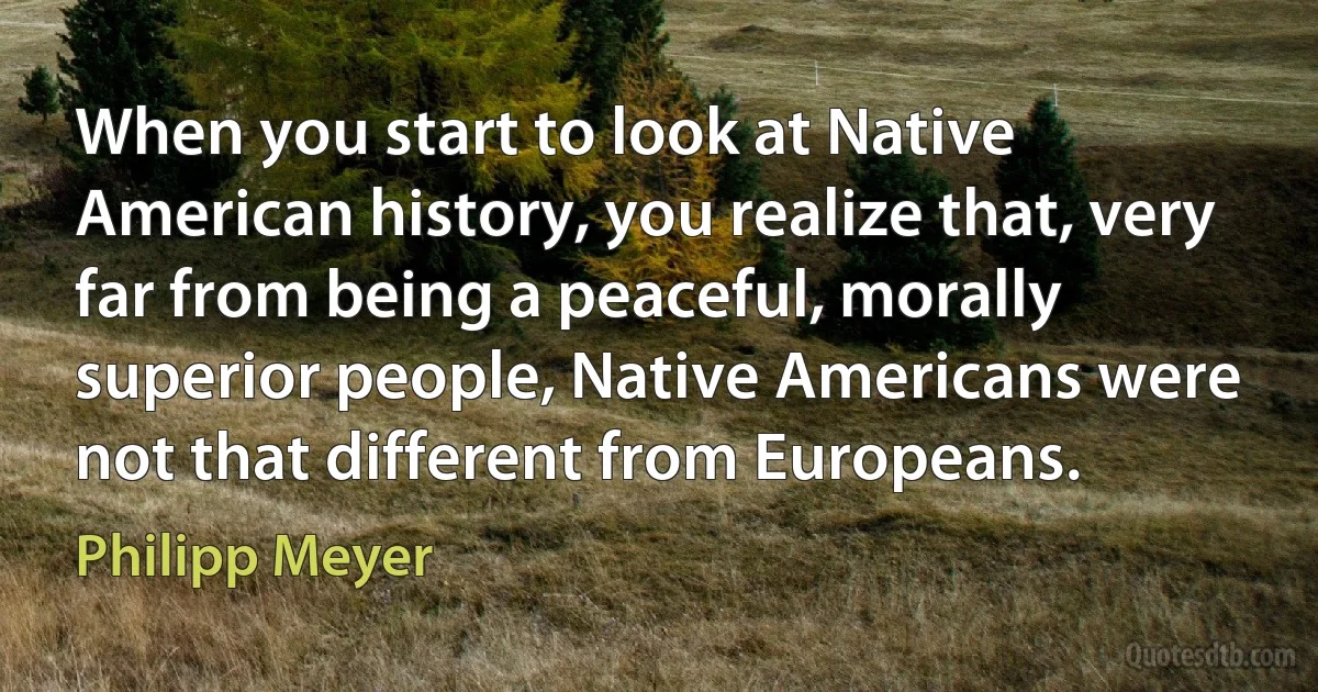 When you start to look at Native American history, you realize that, very far from being a peaceful, morally superior people, Native Americans were not that different from Europeans. (Philipp Meyer)