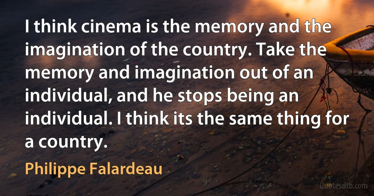 I think cinema is the memory and the imagination of the country. Take the memory and imagination out of an individual, and he stops being an individual. I think its the same thing for a country. (Philippe Falardeau)