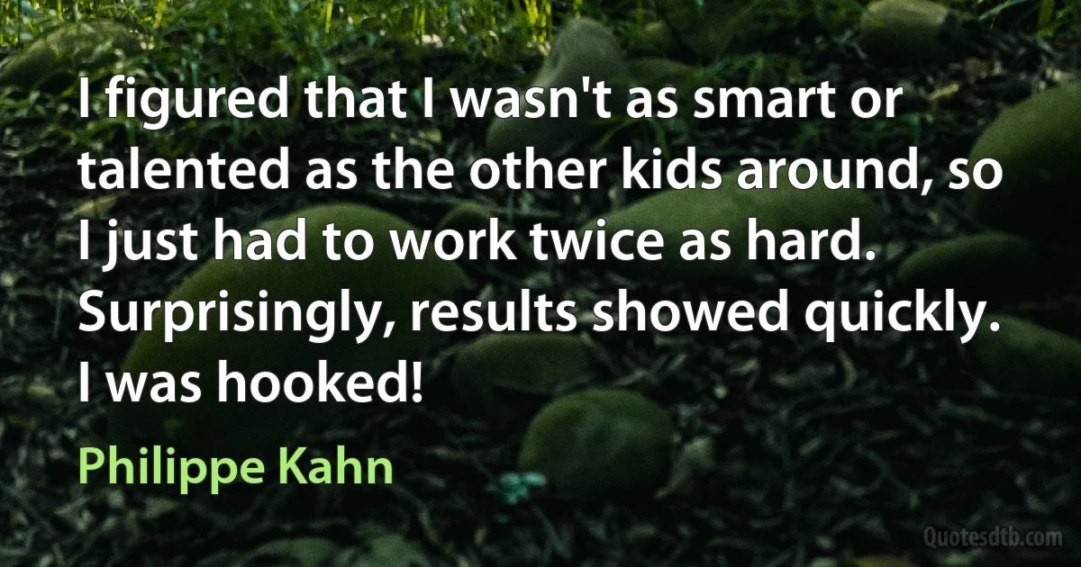 I figured that I wasn't as smart or talented as the other kids around, so I just had to work twice as hard. Surprisingly, results showed quickly. I was hooked! (Philippe Kahn)