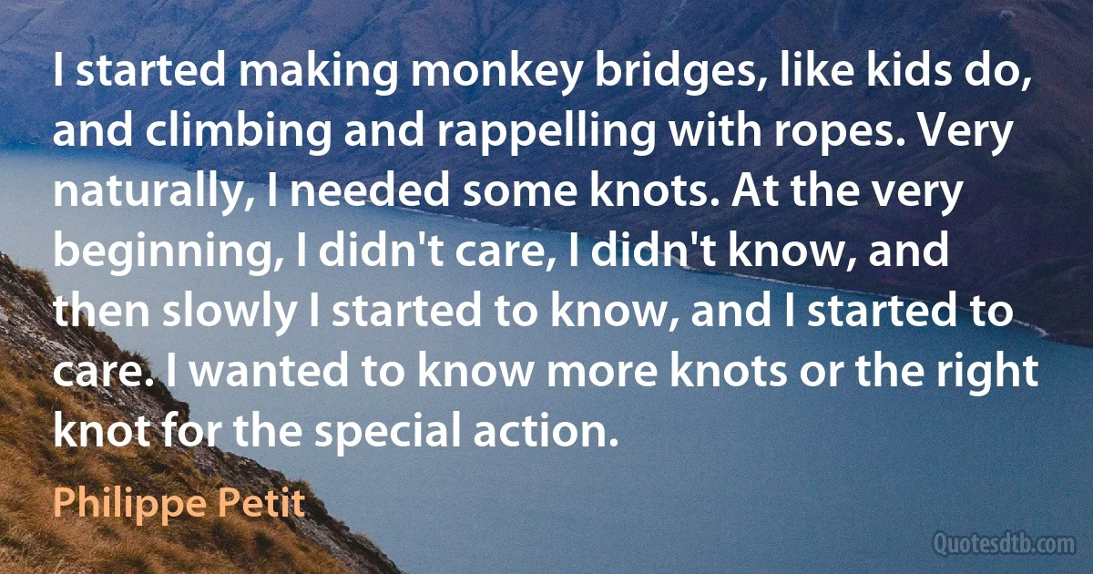 I started making monkey bridges, like kids do, and climbing and rappelling with ropes. Very naturally, I needed some knots. At the very beginning, I didn't care, I didn't know, and then slowly I started to know, and I started to care. I wanted to know more knots or the right knot for the special action. (Philippe Petit)