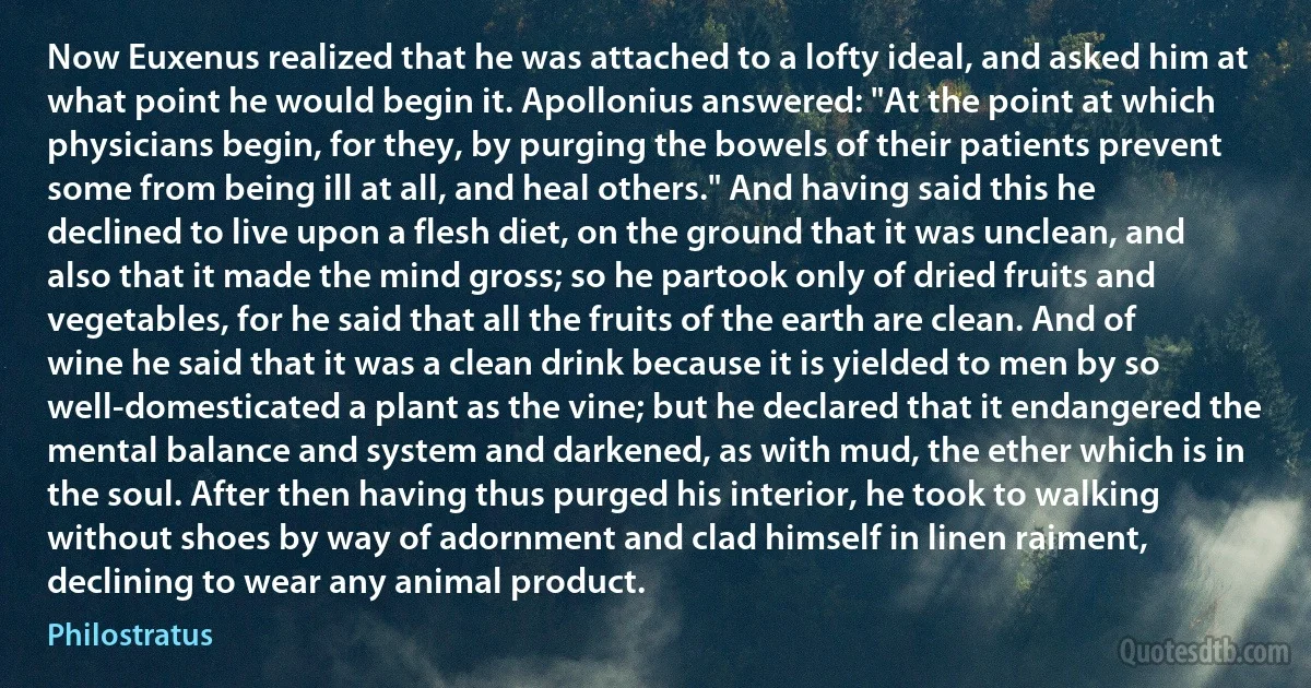 Now Euxenus realized that he was attached to a lofty ideal, and asked him at what point he would begin it. Apollonius answered: "At the point at which physicians begin, for they, by purging the bowels of their patients prevent some from being ill at all, and heal others." And having said this he declined to live upon a flesh diet, on the ground that it was unclean, and also that it made the mind gross; so he partook only of dried fruits and vegetables, for he said that all the fruits of the earth are clean. And of wine he said that it was a clean drink because it is yielded to men by so well-domesticated a plant as the vine; but he declared that it endangered the mental balance and system and darkened, as with mud, the ether which is in the soul. After then having thus purged his interior, he took to walking without shoes by way of adornment and clad himself in linen raiment, declining to wear any animal product. (Philostratus)