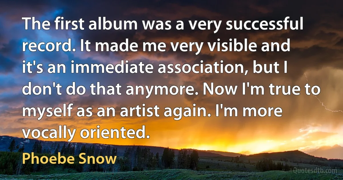 The first album was a very successful record. It made me very visible and it's an immediate association, but I don't do that anymore. Now I'm true to myself as an artist again. I'm more vocally oriented. (Phoebe Snow)