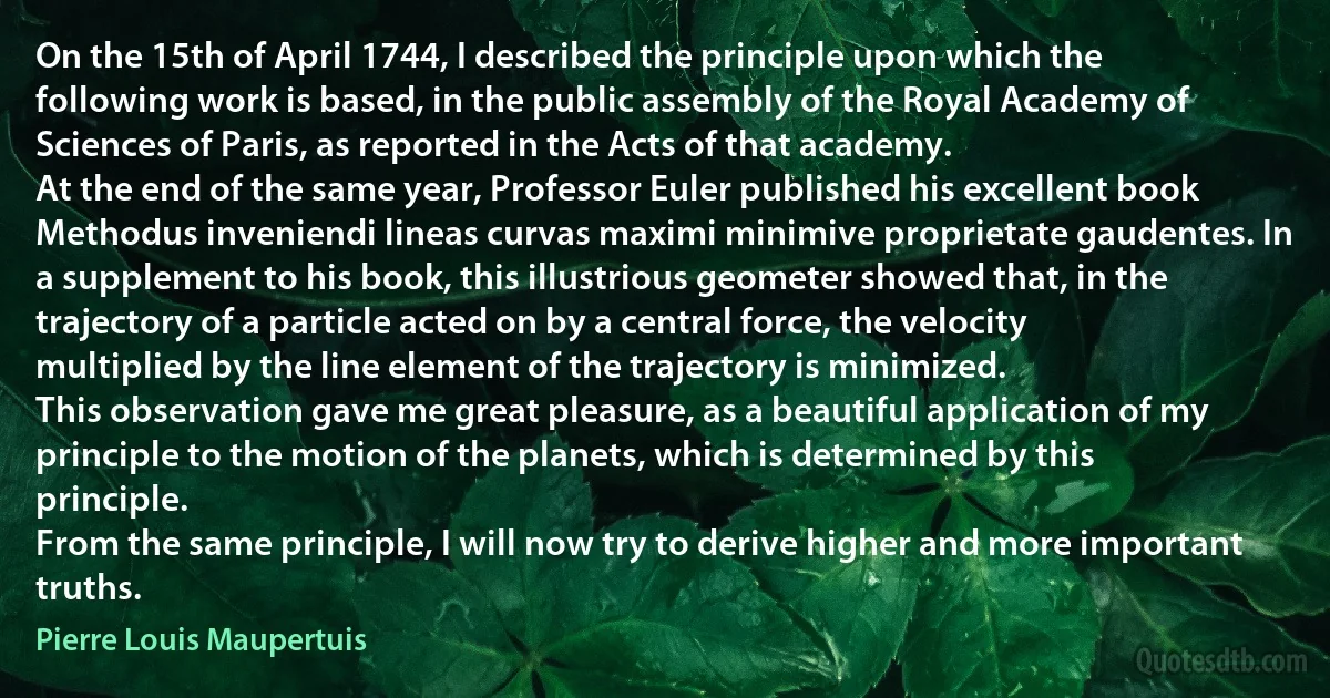 On the 15th of April 1744, I described the principle upon which the following work is based, in the public assembly of the Royal Academy of Sciences of Paris, as reported in the Acts of that academy.
At the end of the same year, Professor Euler published his excellent book Methodus inveniendi lineas curvas maximi minimive proprietate gaudentes. In a supplement to his book, this illustrious geometer showed that, in the trajectory of a particle acted on by a central force, the velocity multiplied by the line element of the trajectory is minimized.
This observation gave me great pleasure, as a beautiful application of my principle to the motion of the planets, which is determined by this principle.
From the same principle, I will now try to derive higher and more important truths. (Pierre Louis Maupertuis)