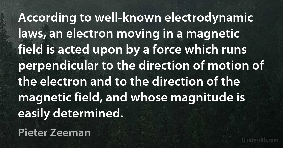 According to well-known electrodynamic laws, an electron moving in a magnetic field is acted upon by a force which runs perpendicular to the direction of motion of the electron and to the direction of the magnetic field, and whose magnitude is easily determined. (Pieter Zeeman)