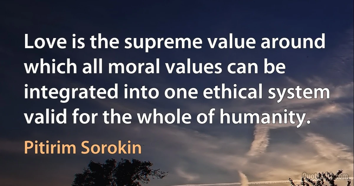 Love is the supreme value around which all moral values can be integrated into one ethical system valid for the whole of humanity. (Pitirim Sorokin)