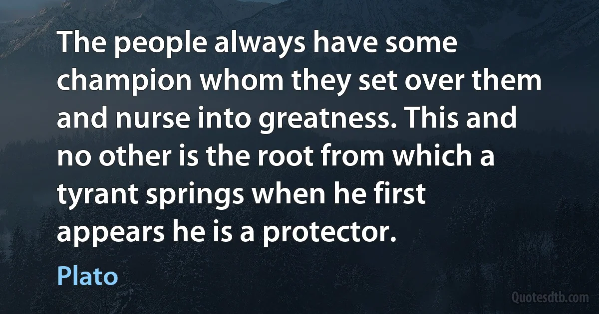 The people always have some champion whom they set over them and nurse into greatness. This and no other is the root from which a tyrant springs when he first appears he is a protector. (Plato)