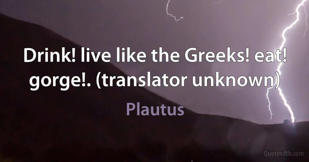 Drink! live like the Greeks! eat! gorge!. (translator unknown) (Plautus)