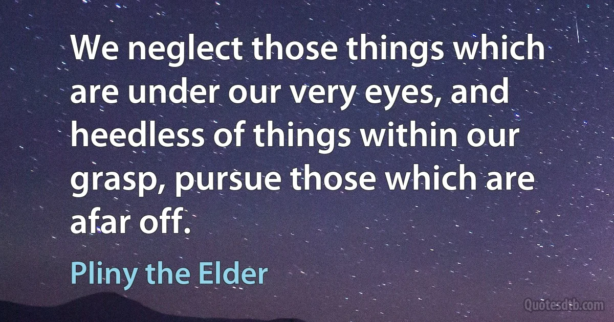 We neglect those things which are under our very eyes, and heedless of things within our grasp, pursue those which are afar off. (Pliny the Elder)