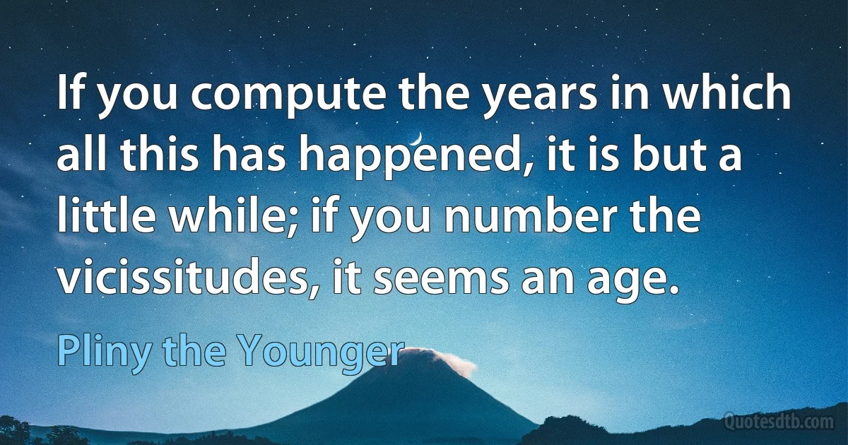 If you compute the years in which all this has happened, it is but a little while; if you number the vicissitudes, it seems an age. (Pliny the Younger)