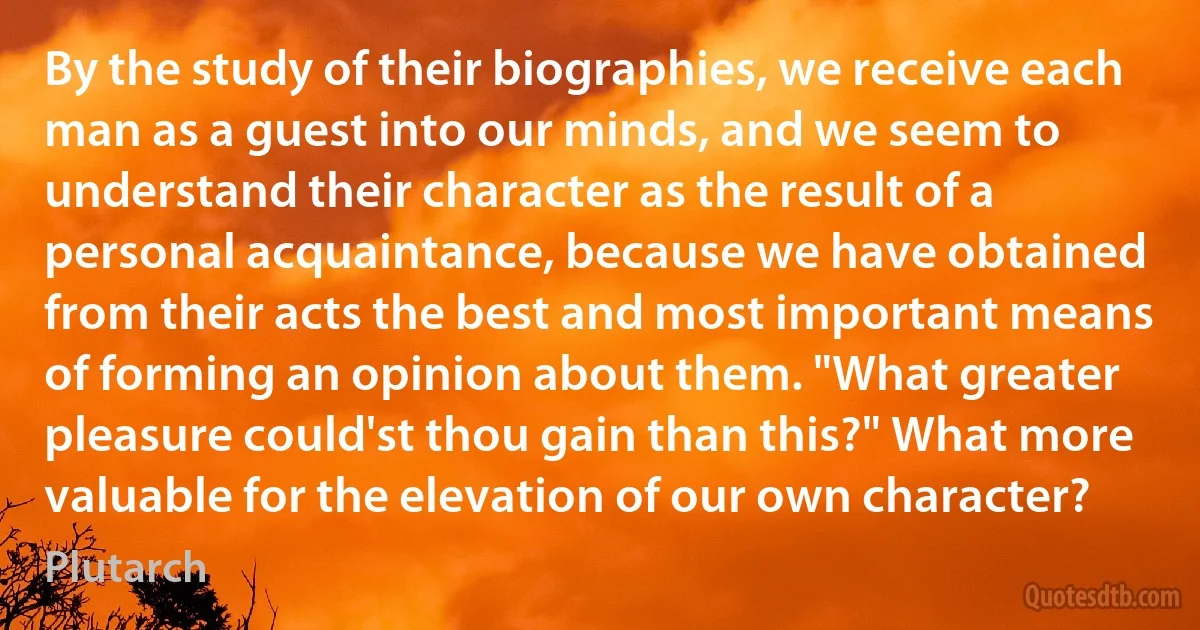 By the study of their biographies, we receive each man as a guest into our minds, and we seem to understand their character as the result of a personal acquaintance, because we have obtained from their acts the best and most important means of forming an opinion about them. "What greater pleasure could'st thou gain than this?" What more valuable for the elevation of our own character? (Plutarch)