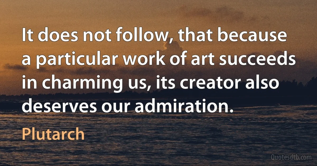 It does not follow, that because a particular work of art succeeds in charming us, its creator also deserves our admiration. (Plutarch)