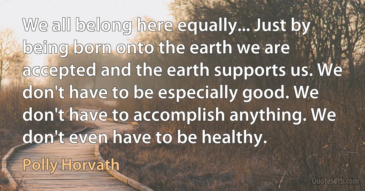 We all belong here equally... Just by being born onto the earth we are accepted and the earth supports us. We don't have to be especially good. We don't have to accomplish anything. We don't even have to be healthy. (Polly Horvath)