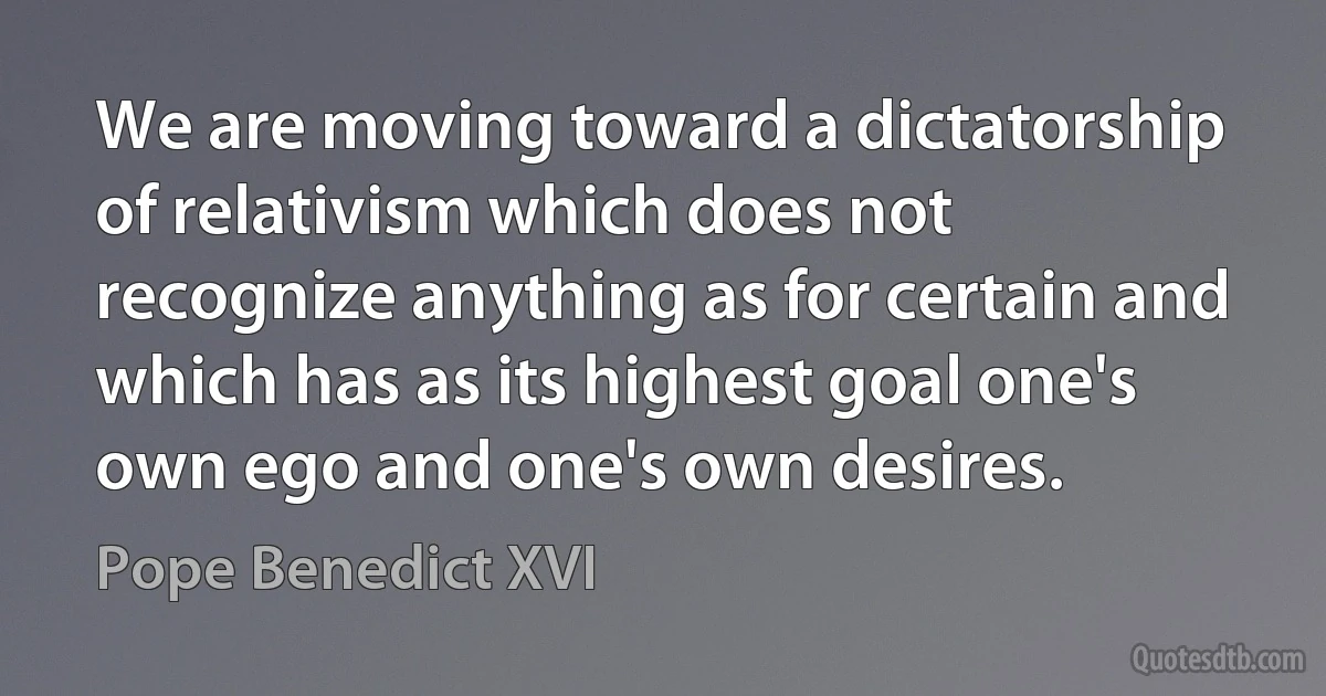 We are moving toward a dictatorship of relativism which does not recognize anything as for certain and which has as its highest goal one's own ego and one's own desires. (Pope Benedict XVI)