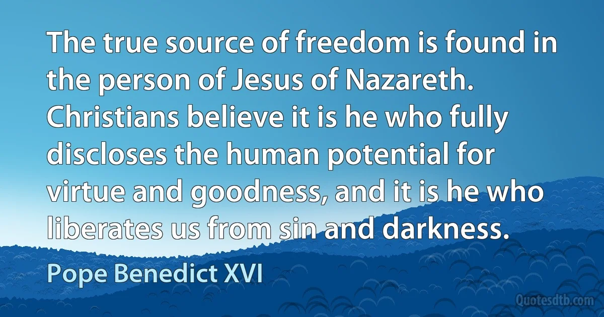 The true source of freedom is found in the person of Jesus of Nazareth. Christians believe it is he who fully discloses the human potential for virtue and goodness, and it is he who liberates us from sin and darkness. (Pope Benedict XVI)