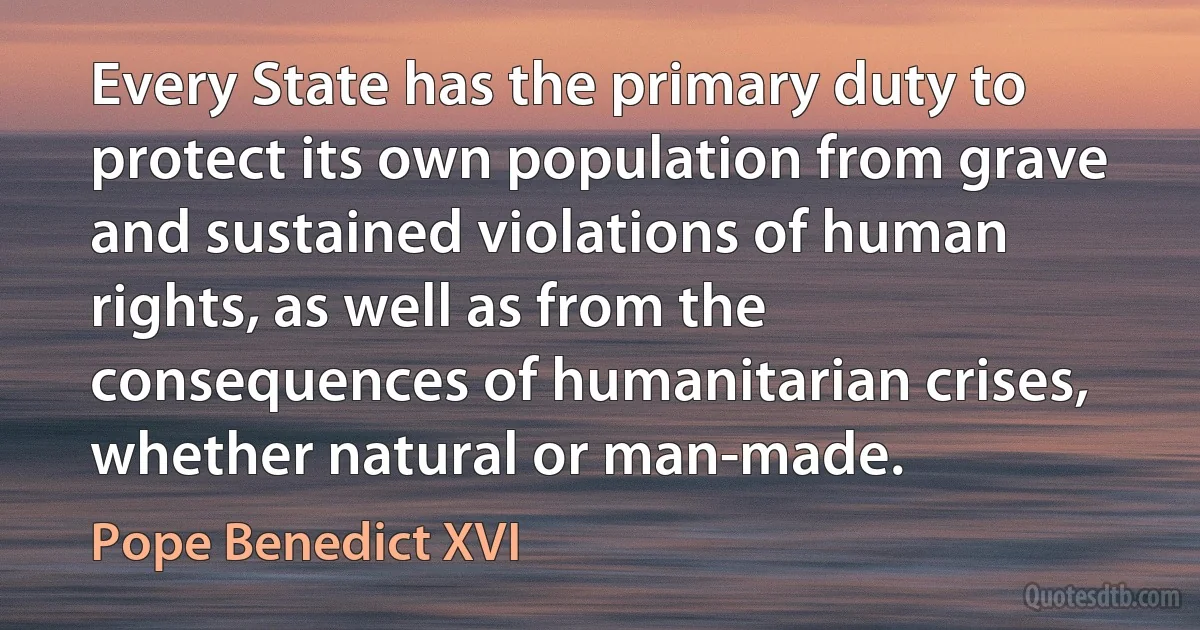 Every State has the primary duty to protect its own population from grave and sustained violations of human rights, as well as from the consequences of humanitarian crises, whether natural or man-made. (Pope Benedict XVI)