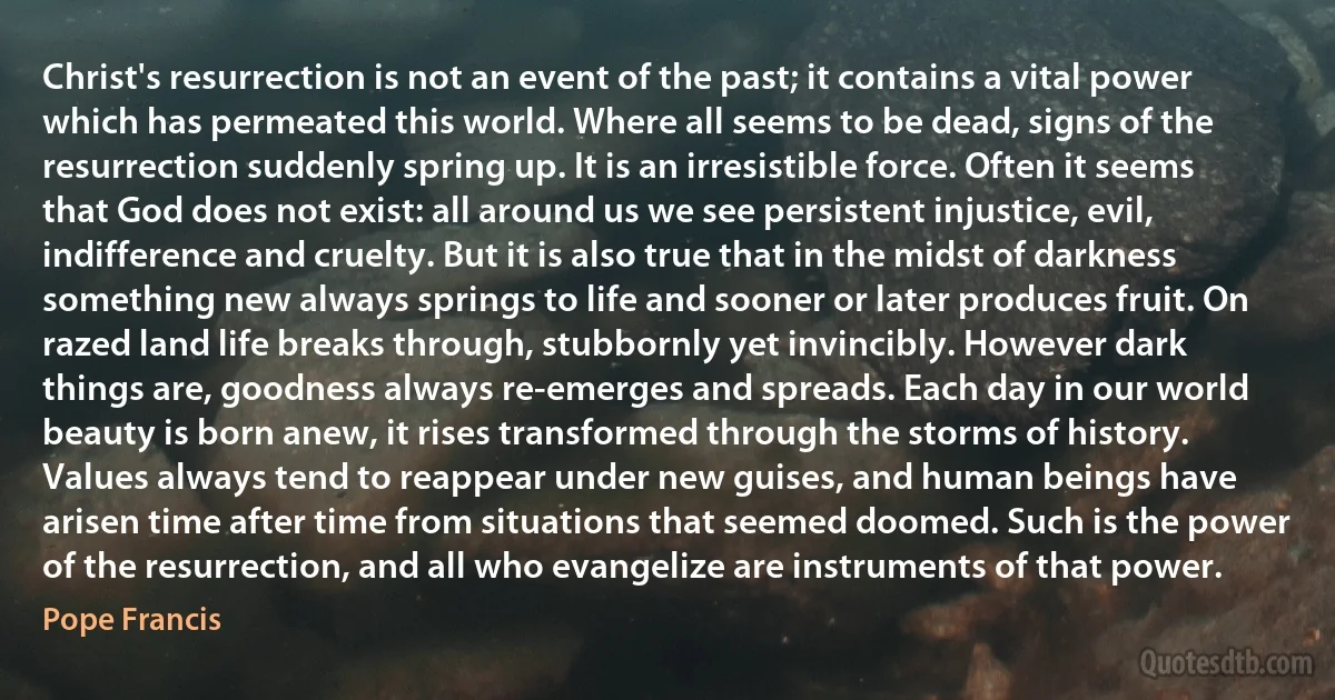 Christ's resurrection is not an event of the past; it contains a vital power which has permeated this world. Where all seems to be dead, signs of the resurrection suddenly spring up. It is an irresistible force. Often it seems that God does not exist: all around us we see persistent injustice, evil, indifference and cruelty. But it is also true that in the midst of darkness something new always springs to life and sooner or later produces fruit. On razed land life breaks through, stubbornly yet invincibly. However dark things are, goodness always re-emerges and spreads. Each day in our world beauty is born anew, it rises transformed through the storms of history. Values always tend to reappear under new guises, and human beings have arisen time after time from situations that seemed doomed. Such is the power of the resurrection, and all who evangelize are instruments of that power. (Pope Francis)