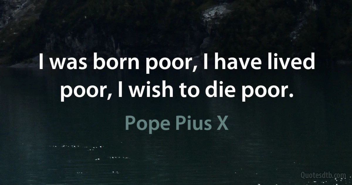 I was born poor, I have lived poor, I wish to die poor. (Pope Pius X)