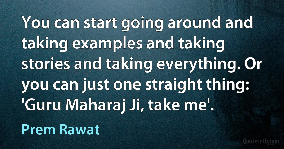 You can start going around and taking examples and taking stories and taking everything. Or you can just one straight thing: 'Guru Maharaj Ji, take me'. (Prem Rawat)