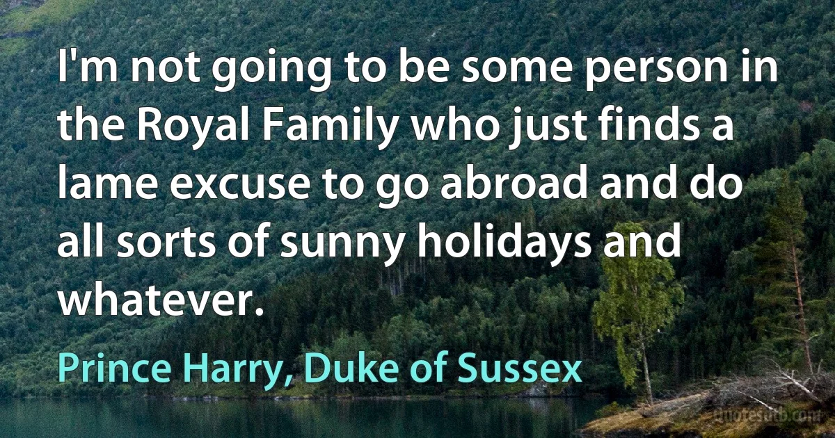 I'm not going to be some person in the Royal Family who just finds a lame excuse to go abroad and do all sorts of sunny holidays and whatever. (Prince Harry, Duke of Sussex)