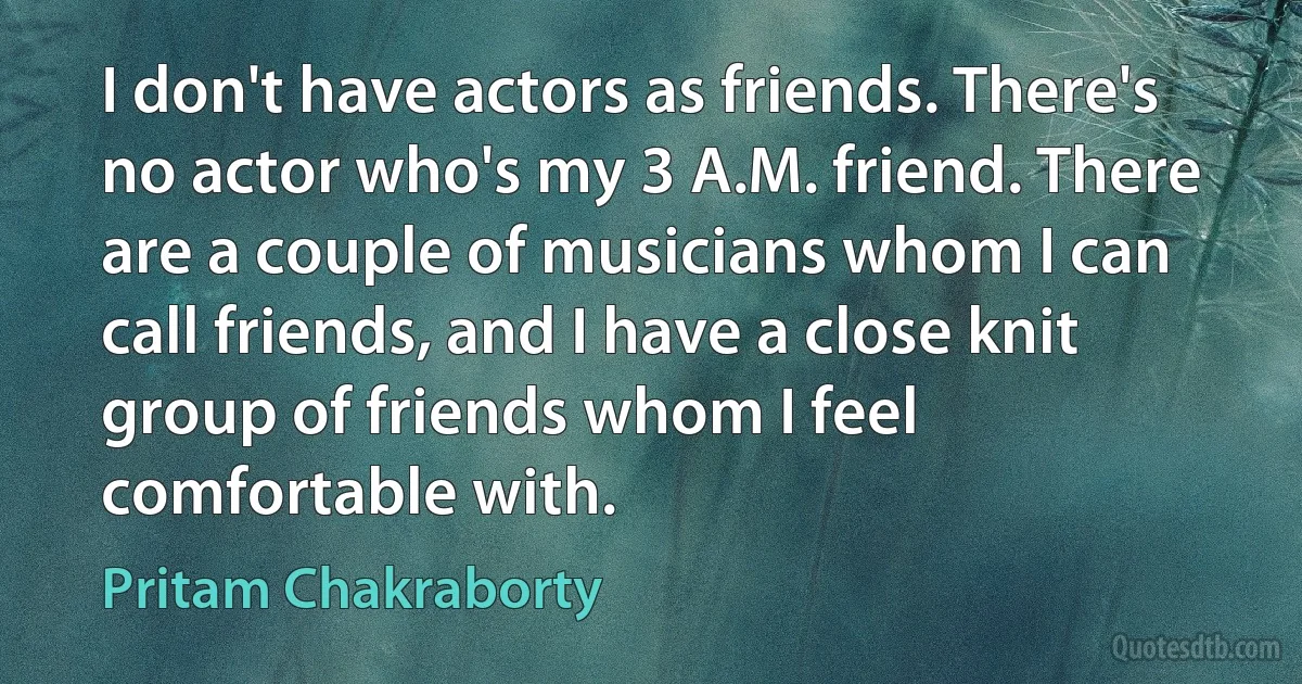 I don't have actors as friends. There's no actor who's my 3 A.M. friend. There are a couple of musicians whom I can call friends, and I have a close knit group of friends whom I feel comfortable with. (Pritam Chakraborty)