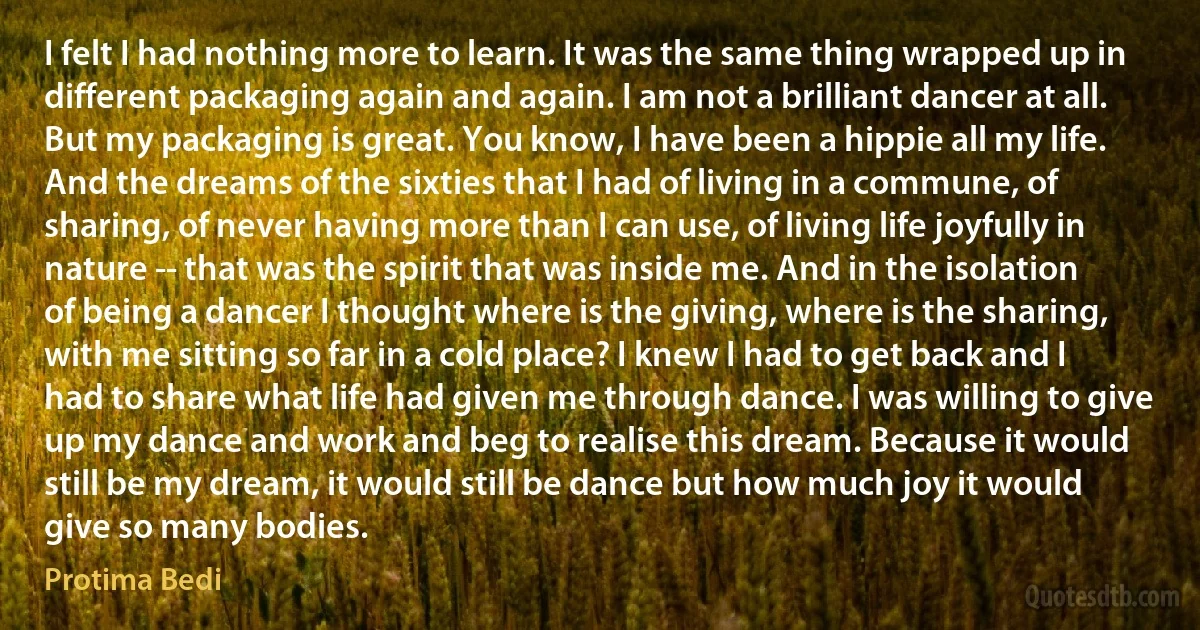 I felt I had nothing more to learn. It was the same thing wrapped up in different packaging again and again. I am not a brilliant dancer at all. But my packaging is great. You know, I have been a hippie all my life. And the dreams of the sixties that I had of living in a commune, of sharing, of never having more than I can use, of living life joyfully in nature -- that was the spirit that was inside me. And in the isolation of being a dancer I thought where is the giving, where is the sharing, with me sitting so far in a cold place? I knew I had to get back and I had to share what life had given me through dance. I was willing to give up my dance and work and beg to realise this dream. Because it would still be my dream, it would still be dance but how much joy it would give so many bodies. (Protima Bedi)