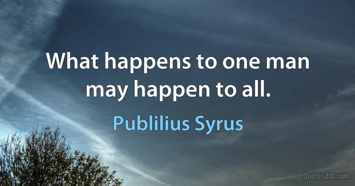 What happens to one man may happen to all. (Publilius Syrus)