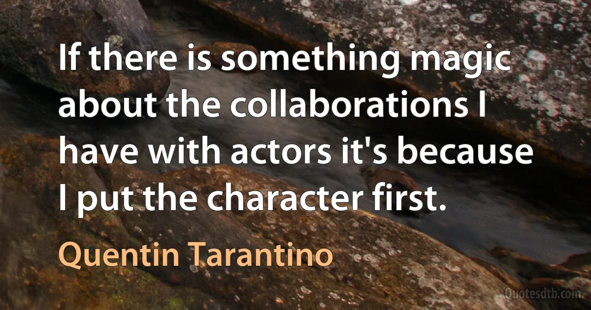 If there is something magic about the collaborations I have with actors it's because I put the character first. (Quentin Tarantino)