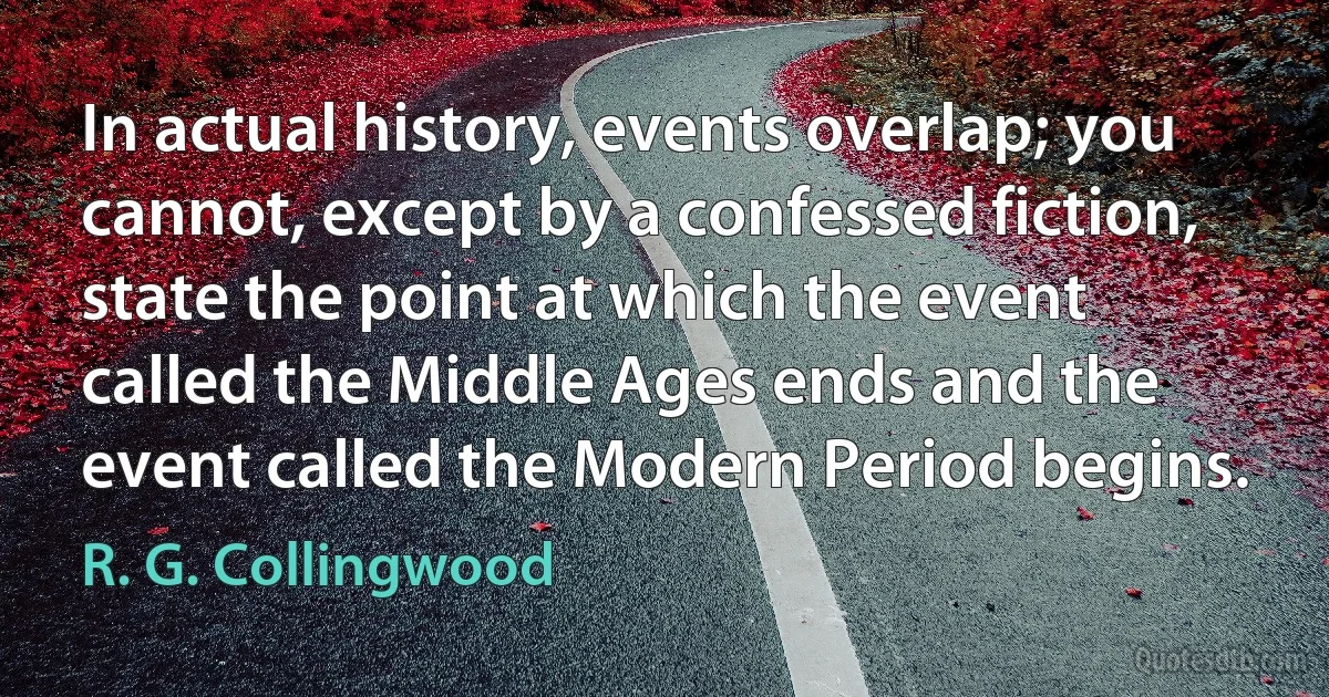 In actual history, events overlap; you cannot, except by a confessed fiction, state the point at which the event called the Middle Ages ends and the event called the Modern Period begins. (R. G. Collingwood)