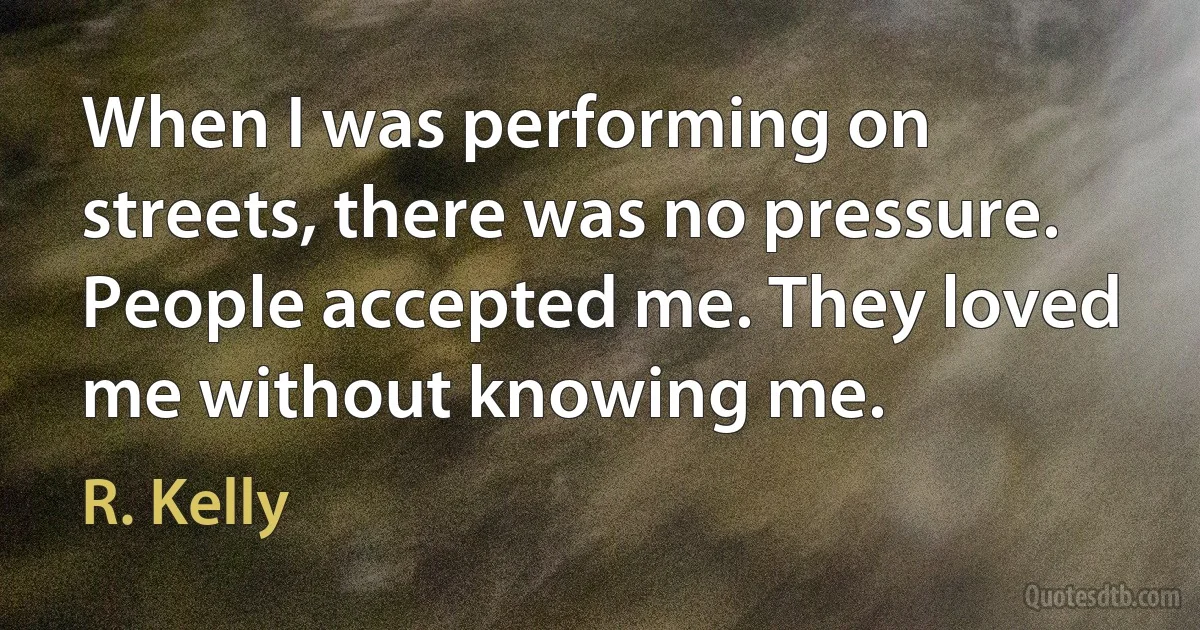 When I was performing on streets, there was no pressure. People accepted me. They loved me without knowing me. (R. Kelly)