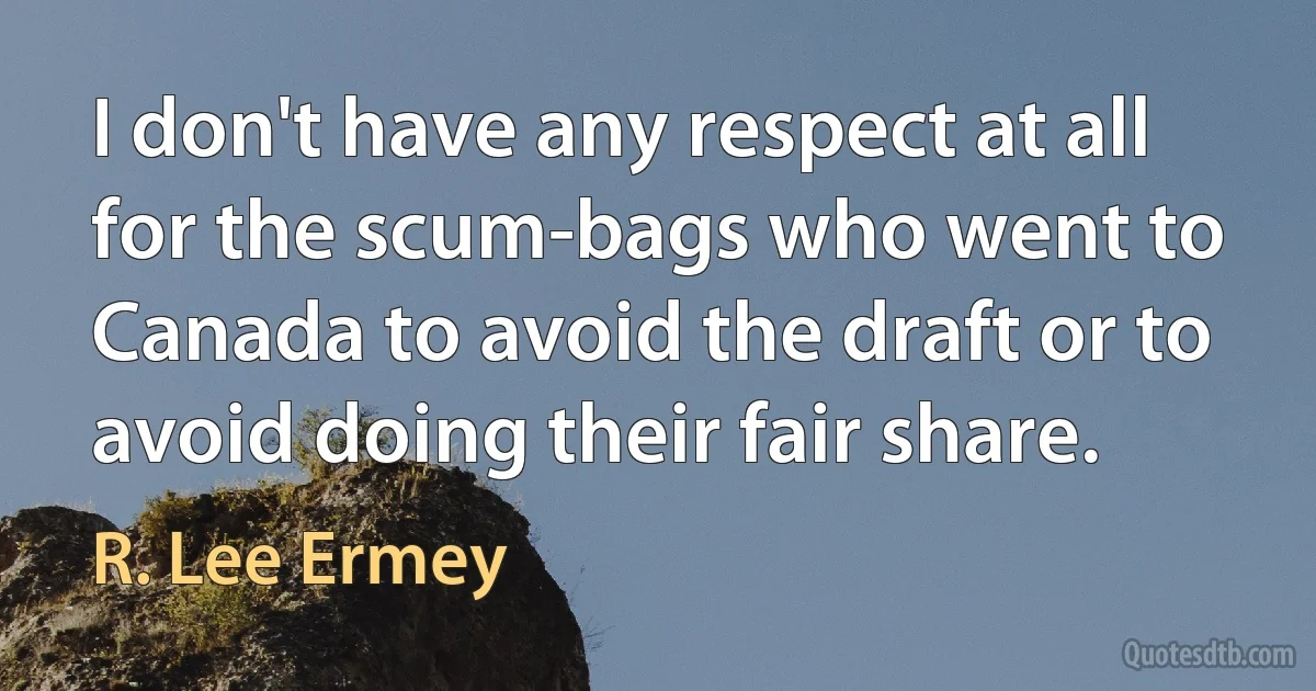 I don't have any respect at all for the scum-bags who went to Canada to avoid the draft or to avoid doing their fair share. (R. Lee Ermey)