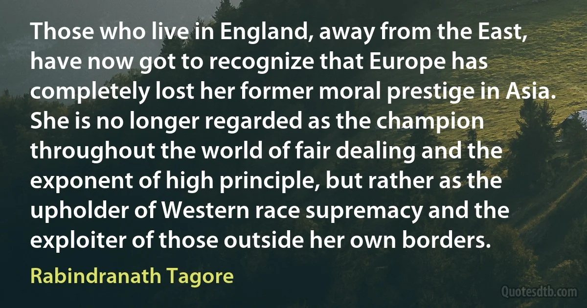 Those who live in England, away from the East, have now got to recognize that Europe has completely lost her former moral prestige in Asia. She is no longer regarded as the champion throughout the world of fair dealing and the exponent of high principle, but rather as the upholder of Western race supremacy and the exploiter of those outside her own borders. (Rabindranath Tagore)