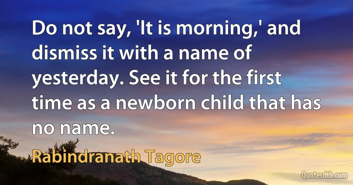 Do not say, 'It is morning,' and dismiss it with a name of yesterday. See it for the first time as a newborn child that has no name. (Rabindranath Tagore)