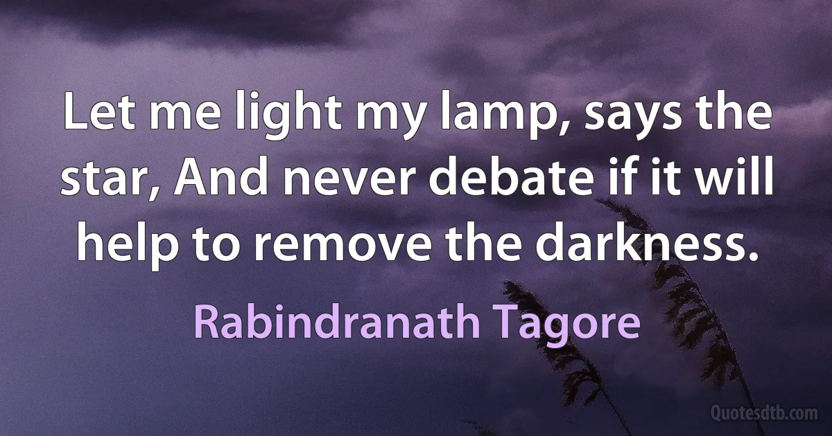 Let me light my lamp, says the star, And never debate if it will help to remove the darkness. (Rabindranath Tagore)