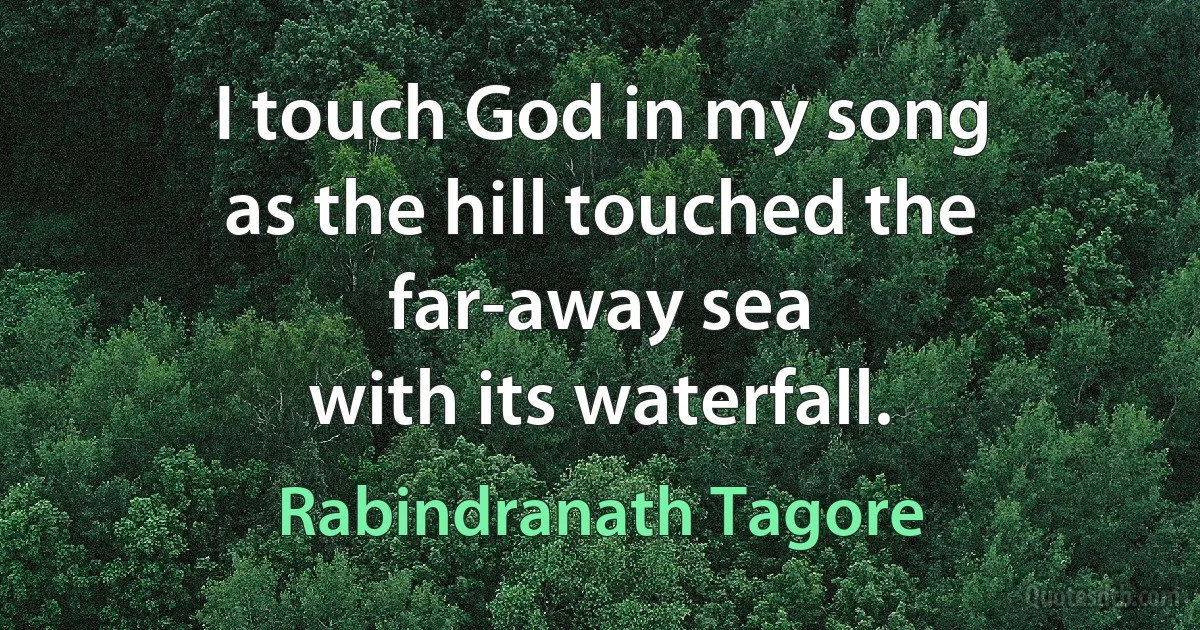 I touch God in my song
as the hill touched the far-away sea
with its waterfall. (Rabindranath Tagore)