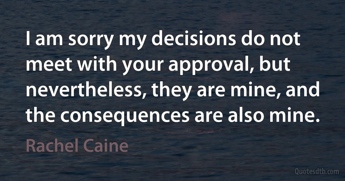 I am sorry my decisions do not meet with your approval, but nevertheless, they are mine, and the consequences are also mine. (Rachel Caine)