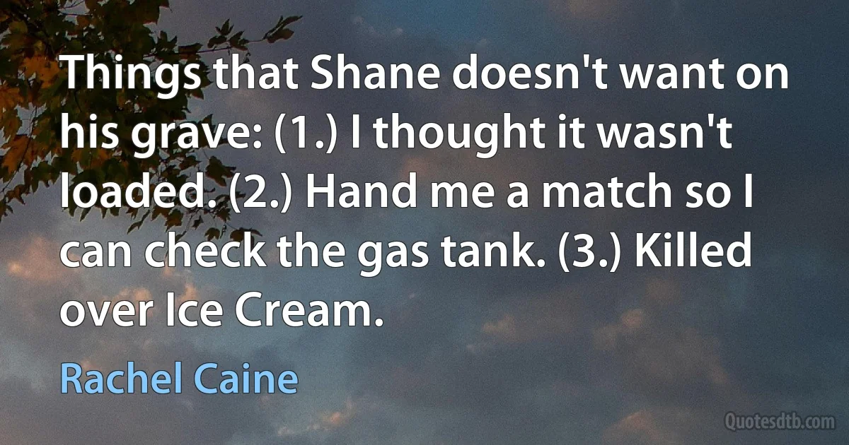 Things that Shane doesn't want on his grave: (1.) I thought it wasn't loaded. (2.) Hand me a match so I can check the gas tank. (3.) Killed over Ice Cream. (Rachel Caine)