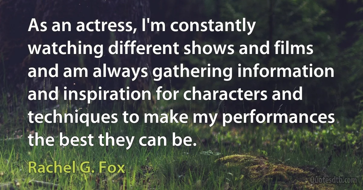 As an actress, I'm constantly watching different shows and films and am always gathering information and inspiration for characters and techniques to make my performances the best they can be. (Rachel G. Fox)