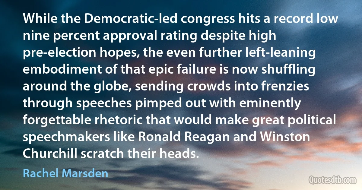 While the Democratic-led congress hits a record low nine percent approval rating despite high pre-election hopes, the even further left-leaning embodiment of that epic failure is now shuffling around the globe, sending crowds into frenzies through speeches pimped out with eminently forgettable rhetoric that would make great political speechmakers like Ronald Reagan and Winston Churchill scratch their heads. (Rachel Marsden)