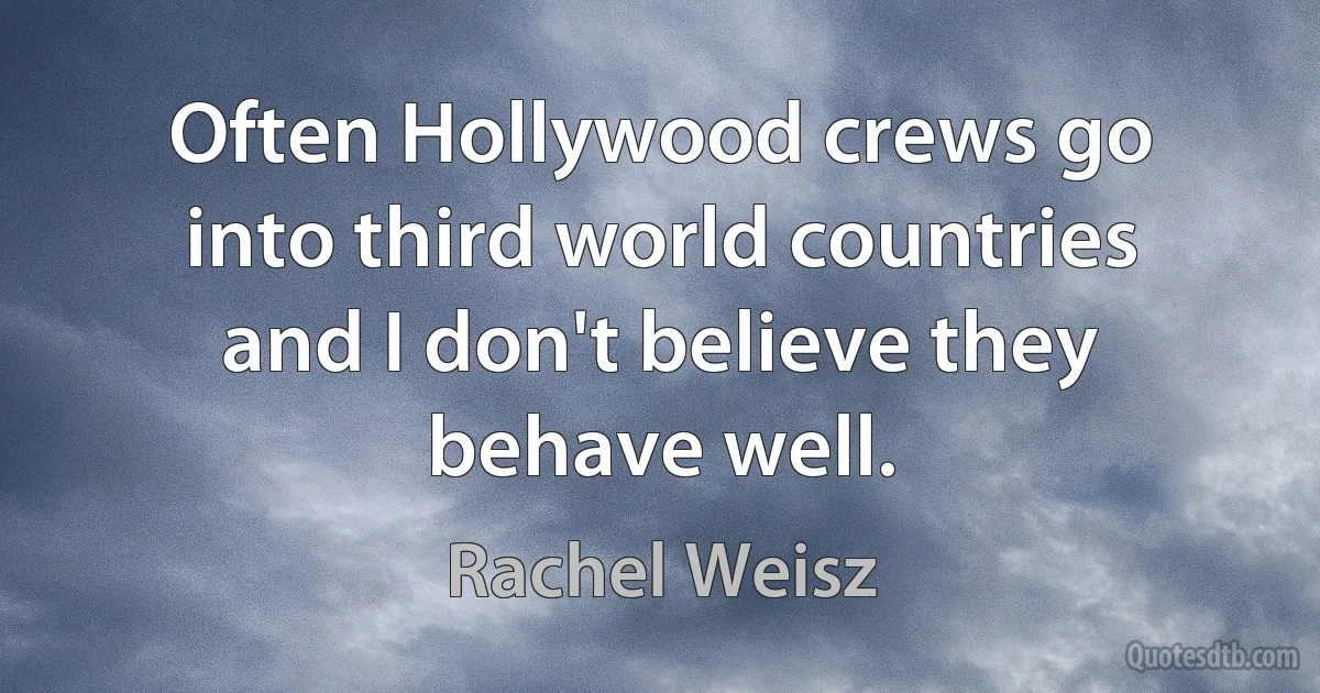 Often Hollywood crews go into third world countries and I don't believe they behave well. (Rachel Weisz)