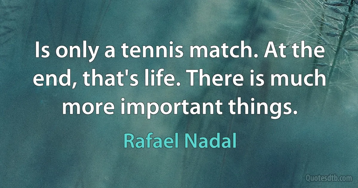 Is only a tennis match. At the end, that's life. There is much more important things. (Rafael Nadal)