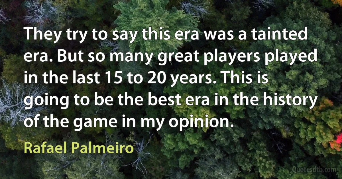 They try to say this era was a tainted era. But so many great players played in the last 15 to 20 years. This is going to be the best era in the history of the game in my opinion. (Rafael Palmeiro)